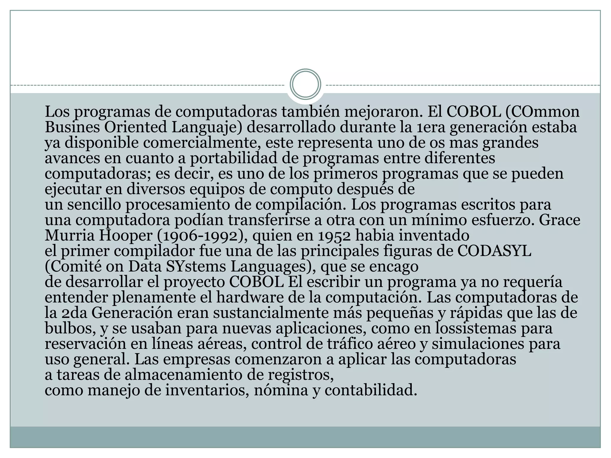 	Los programas de computadoras también mejoraron. El COBOL (COmmonBusinesOrientedLanguaje) desarrollado durante la 1era generación estaba ya disponible comercialmente, este representa uno de os mas grandes avances en cuanto a portabilidad de programas entre diferentes computadoras; es decir, es uno de los primeros programas que se pueden ejecutar en diversos equipos de computo después de un sencillo procesamiento de compilación. Los programas escritos para una computadora podían transferirse a otra con un mínimo esfuerzo. Grace Murria Hooper (1906-1992), quien en 1952 habia inventado el primer compilador fue una de las principales figuras de CODASYL (Comité on Data SYstemsLanguages), que se encago de desarrollar el proyecto COBOL El escribir un programa ya no requería entender plenamente el hardware de la computación. Las computadoras de la 2da Generación eran sustancialmente más pequeñas y rápidas que las de bulbos, y se usaban para nuevas aplicaciones, como en lossistemas para reservación en líneas aéreas, control de tráfico aéreo y simulaciones para uso general. Las empresas comenzaron a aplicar las computadoras a tareas de almacenamiento de registros, como manejo de inventarios, nómina y contabilidad.