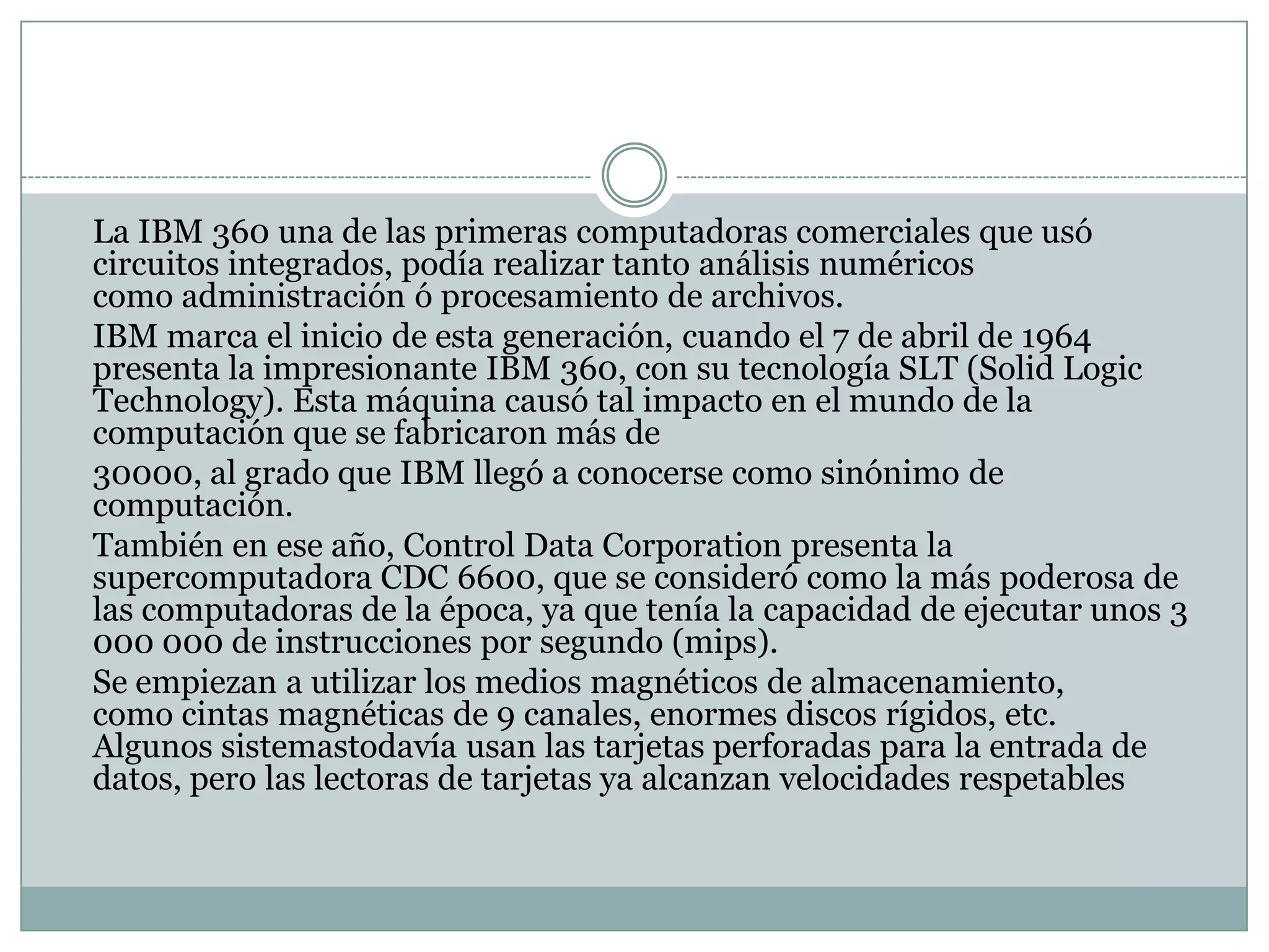 	La IBM 360 una de las primeras computadoras comerciales que usó circuitos integrados, podía realizar tanto análisis numéricos como administración ó procesamiento de archivos.	IBM marca el inicio de esta generación, cuando el 7 de abril de 1964 presenta la impresionante IBM 360, con su tecnología SLT (SolidLogicTechnology). Esta máquina causó tal impacto en el mundo de la computación que se fabricaron más de	30000, al grado que IBM llegó a conocerse como sinónimo de computación.	También en ese año, Control Data Corporation presenta la supercomputadora CDC 6600, que se consideró como la más poderosa de las computadoras de la época, ya que tenía la capacidad de ejecutar unos 3 000 000 de instrucciones por segundo (mips).	Se empiezan a utilizar los medios magnéticos de almacenamiento, como cintas magnéticas de 9 canales, enormes discos rígidos, etc. Algunos sistemastodavía usan las tarjetas perforadas para la entrada de datos, pero las lectoras de tarjetas ya alcanzan velocidades respetables