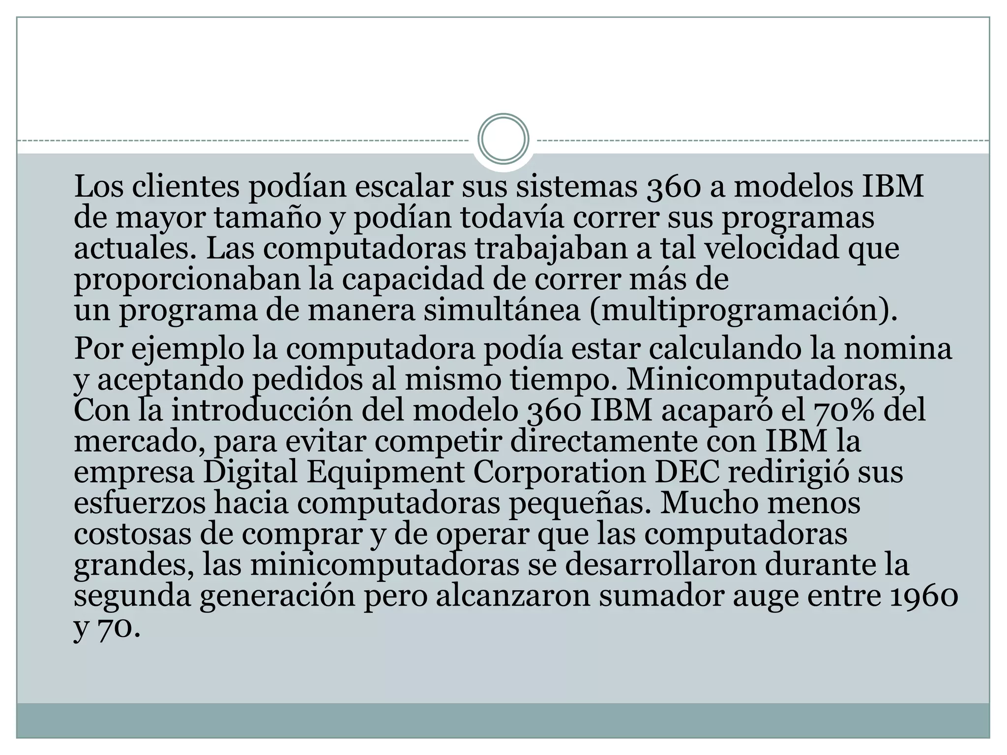 	Los clientes podían escalar sus sistemas 360 a modelos IBM de mayor tamaño y podían todavía correr sus programas actuales. Las computadoras trabajaban a tal velocidad que proporcionaban la capacidad de correr más de un programa de manera simultánea (multiprogramación).	Por ejemplo la computadora podía estar calculando la nomina y aceptando pedidos al mismo tiempo. Minicomputadoras, Con la introducción del modelo 360 IBM acaparó el 70% del mercado, para evitar competir directamente con IBM la empresa Digital EquipmentCorporation DEC redirigió sus esfuerzos hacia computadoras pequeñas. Mucho menos costosas de comprar y de operar que las computadoras grandes, las minicomputadoras se desarrollaron durante la segunda generación pero alcanzaron sumador auge entre 1960 y 70.