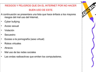 RIESGOS Y PELIGROS QUE DA EL INTERNET POR NO HACER
                           BUEN USO DE ESTE.
A continuación se presentara una lista que hace énfasis a los mayores
   riesgos del mal uso del Internet,
•   Cyber bullying
•   Acoso sexual
•   Violación
•   Secuestro
•   Exceso a la pornografía (sexo virtual)
•   Robos virtuales
•   Atracos
•   Mal uso de las redes sociales
•   Las ondas radioactivas que emiten los computadores.
 