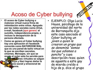 Acoso de Cyber bullying
•   El acoso de Cyber bullying o           • EJEMPLO: Olga Lucia
    matoneo virtual nueva firma de
    intimidación entre niños. Apoyado        Hoyos, psicóloga de la
    por las redes sociales como (Chat,       universidad del norte
    e-mail, facebook.)que genera: el         de Barranquilla dijo
    suicidio, independencia propia, e
    incluso la desaparición de la            este caso asociado al
    persona afectada.                        Cyber bullying un
•   Como se genera el Cyber bullying         joven a quien le
    hay una aplicación en facebook
    conocida como BATHROOM WAL
                                             crearon un grupo que
    que es una pared de baño virtual en      se denomina “somos
    la que se escriben secretos,             los que odiamos a
    chismes. Mensajes, sin que se
    revele el autor esto ha servido para
                                             poncho” y cuya
    que los matones virtuales se salgan      descripción reza; quien
    con la suya y Haci logran dañar la       se aguanta a este gay
    apariencia social y emocional de
    una persona.
                                             de mierda creído e
                                             hijo de p. dice el grupo
 