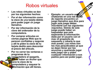 Robos virtuales
•   Los robos virtuales se dan
    por los siguientes hechos:       •   Ejemplo: un usuario esta
•   Por el dar información como          chateando en una red social
    la clave de una tarjeta debito       de repente encuentra un
                                         juego llamativo que dice para
    para poder jugar un juego            jugar este juego debes
    llamativo.                           inscribirte con los siguientes
•   Por dar información de la            requisitos. Detrás de este
    clave del ordenador de tu            juego puede haber un
    computadora.                         saqueador que esta
                                         esperando la información
•   Por comprar artículos en             dada por el usuario con el
    ciertas paginas Web que te           mas vil propósito de
    parecen confiables y seguras         saquearlo y robarle lo que
    y allí te piden la clave de tu       mas pueda. Los niños son
    tarjeta dedito para descontar        los mas perjudicados ya que
    el precio del articulo.              se dejan llevar por los
                                         anuncios y queriendo jugar
•   Por no cerrar las ventanas o         este juego van y piden
    programas de tu                      cualquier información a sus
    computadora al apagarla,             padres para así poder jugar.
    puede haber un Archer que
    tiene la clave de tu
    computadora y saquear la
    información que allí tienes.
 