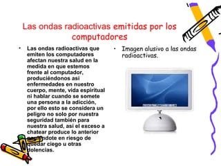 Las ondas radioactivas emitidas por los
                computadores
•    Las ondas radioactivas que       • Imagen alusivo a las ondas
     emiten los computadores            radioactivas.
     afectan nuestra salud en la
     medida en que estemos
     frente al computador,
     produciéndonos así
     enfermedades en nuestro
     cuerpo, mente, vida espiritual
     ni hablar cuando se somete
     una persona a la adicción,
     por ello esto se considera un
     peligro no solo por nuestra
     seguridad también para
     nuestra salud, así el exceso a
     chatear produce lo anterior
     poniéndote en riesgo de
     quedar ciego u otras
     dolencias.
 