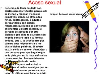 Acoso sexual
•   Debemos de tener cuidado con
    ciertas paginas virtuales porque allí
    se incitan y mandan mensajes              imagen ilusivo al acoso sexual.
    llamativos. donde se atrae a los
    niños, adolescentes. Y adultos
    enredándolos con dichos
    mensajitos que luego se convierten
    en chantaje y estafa es decir, la
    persona es acosada por otra
    diciendo que si no te acuestas con
    migo le contare todo a tu familia,
    amigos, que tu te desnudaste por
    cámara ante mi presencia o me
    dijiste dichas palabras. El acoso
    sexual se da en esto en chantajear a
    una persona para que haga lo que
    se le pide, y si no lo hace sufrirá las
    consecuencias. Por eso debemos
    de tener cuidado de no dar
    información personal a ciertos
    mensajes virtuales o amigos que se
    consideren buenas personas pero
 