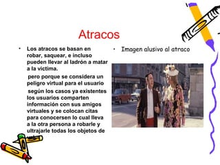 Atracos
•   Los atracos se basan en         •   Imagen alusivo al atraco
    robar, saquear, e incluso
    pueden llevar al ladrón a matar
    a la victima.
     pero porque se considera un
    peligro virtual para el usuario
     según los casos ya existentes
    los usuarios comparten
    información con sus amigos
    virtuales y se colocan citas
    para conocersen lo cual lleva
    a la otra persona a robarle y
    ultrajarle todas los objetos de
    valor
 
