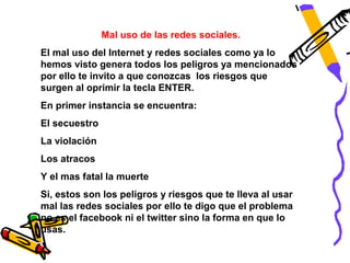 Mal uso de las redes sociales.
El mal uso del Internet y redes sociales como ya lo
hemos visto genera todos los peligros ya mencionados
por ello te invito a que conozcas los riesgos que
surgen al oprimir la tecla ENTER.
En primer instancia se encuentra:
El secuestro
La violación
Los atracos
Y el mas fatal la muerte
Si, estos son los peligros y riesgos que te lleva al usar
mal las redes sociales por ello te digo que el problema
no es el facebook ni el twitter sino la forma en que lo
usas.
 