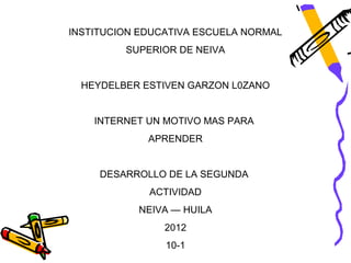 INSTITUCION EDUCATIVA ESCUELA NORMAL
         SUPERIOR DE NEIVA


  HEYDELBER ESTIVEN GARZON L0ZANO


    INTERNET UN MOTIVO MAS PARA
             APRENDER


     DESARROLLO DE LA SEGUNDA
             ACTIVIDAD
           NEIVA — HUILA
                2012
                10-1
 