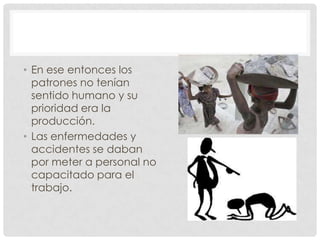 • En ese entonces los
patrones no tenían
sentido humano y su
prioridad era la
producción.
• Las enfermedades y
accidentes se daban
por meter a personal no
capacitado para el
trabajo.
 