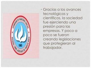 • Gracias a los avances
tecnológicos y
científicos, la sociedad
fue ejerciendo una
presión para las
empresas. Y poco a
poco se fueron
creando legislaciones
que protegieran al
trabajador.
 