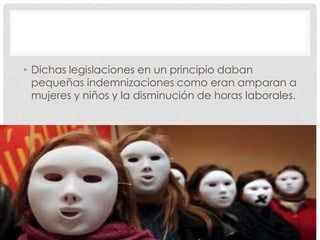 • Dichas legislaciones en un principio daban
pequeñas indemnizaciones como eran amparan a
mujeres y niños y la disminución de horas laborales.
 