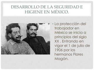 DESARROLLO DE LA SEGURIDAD E
HIGIENE EN MÉXICO.
• La protección del
trabajador en
México se inicia a
principios del siglo
XX . Entrando en
vigor el 1 de julio de
1906 por los
hermanos Flores
Magón.
 