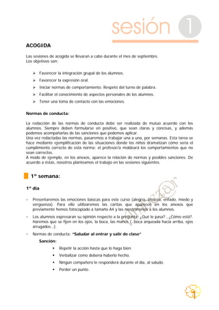 sesión 1
ACOGIDA
Las sesiones de acogida se llevaran a cabo durante el mes de septiembre.
Los objetivos son:
Favorecer la integración grupal de los alumnos.
Favorecer la expresión oral.
Iniciar normas de comportamiento. Respeto del turno de palabra.
Facilitar el conocimiento de aspectos personales de los alumnos.
Tener una toma de contacto con las emociones.
Normas de conducta:
La redacción de las normas de conducta debe ser realizada de mutuo acuerdo con los
alumnos. Siempre deben formularse en positivo, que sean claras y concisas, y además
podemos acompañarlas de las sanciones que podemos aplicar.
Una vez redactadas las normas, pasaremos a trabajar una a una, por semanas. Esta tarea se
hace mediante ejemplificación de las situaciones donde los niños dramatizan cómo sería el
cumplimiento correcto de esta norma; el profesor/a moldeará los comportamientos que no
sean correctos.
A modo de ejemplo, en los anexos, aparece la relación de normas y posibles sanciones. De
acuerdo a éstas, nosotros planteamos el trabajo en las sesiones siguientes.
1º semana:
1º día
• Presentaremos las emociones básicas para este curso (alegría, tristeza, enfado, miedo y
vergüenza). Para ello utilizaremos las caritas que aparecen en los anexos que
previamente hemos fotocopiado a tamaño A4 y las mostraremos a los alumnos.
• Los alumnos expresaran su opinión respecto a la pregunta: ¿Qué le pasa? , ¿Cómo está?.
Haremos que se fijen en los ojos, la boca, las manos (..boca arqueada hacia arriba, ojos
arrugados…).
• Normas de conducta: “Saludar al entrar y salir de clase”
Sanción:
Repetir la acción hasta que lo haga bien.
Verbalizar como debería haberlo hecho.
Ningún compañero le responderá durante el día, al saludo.
Perder un punto.
1
 