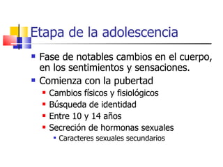Etapa de la adolescencia Fase de notables cambios en el cuerpo, en los sentimientos y sensaciones. Comienza con la pubertad Cambios físicos y fisiológicos Búsqueda de identidad Entre 10 y 14 años Secreción de hormonas sexuales Caracteres sexuales secundarios 