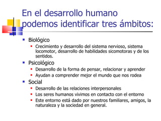 En el desarrollo humano podemos identificar tres ámbitos: Biológico Crecimiento y desarrollo del sistema nervioso, sistema locomotor, desarrollo de habilidades sicomotoras y de los sentidos. Psicológico Desarrollo de la forma de pensar, relacionar y aprender Ayudan a comprender mejor el mundo que nos rodea Social Desarrollo de las relaciones interpersonales Los seres humanos vivimos en contacto con el entorno Este entorno está dado por nuestros familiares, amigos, la naturaleza y la sociedad en general. 