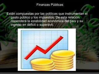 Finanzas Públicas  Están compuestas por las políticas que instrumentan el gasto público y los impuestos. De esta relación dependerá la estabilidad económica del país y su ingreso en déficit o superávit. 