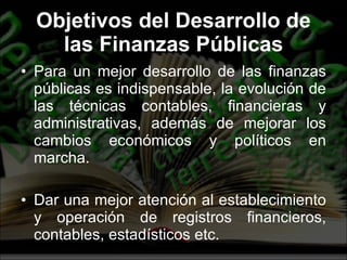 Objetivos del Desarrollo de las Finanzas Públicas Para un mejor desarrollo de las finanzas públicas es indispensable, la evolución de las técnicas contables, financieras y administrativas, además de mejorar los cambios económicos y políticos en marcha. Dar una mejor atención al establecimiento y operación de registros financieros, contables, estadísticos etc. 