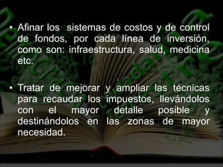Afinar los  sistemas de costos y de control de fondos, por cada línea de inversión, como son: infraestructura, salud, medicina etc. Tratar de mejorar y ampliar las técnicas para recaudar los impuestos, llevándolos con el mayor detalle posible y destinándolos en las zonas de mayor necesidad. 