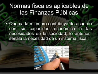 Normas fiscales aplicables de las Finanzas Públicas Que cada miembro contribuya de acuerdo con su capacidad económica a las necesidades de la sociedad, lo anterior  señala la necesidad de un sistema fiscal. 
