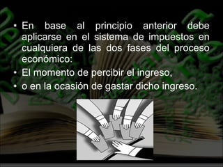 En base al principio anterior debe aplicarse en el sistema de impuestos en cualquiera de las dos fases del proceso económico:  El momento de percibir el ingreso,  o en la ocasión de gastar dicho ingreso. 