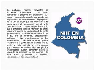   Sin embargo, muchos proyectos se
    encuentran actualmente o se están
    acercando al proyecto de exposición (ED)
    etapa, y aportación académica, puede ser
    muy valioso en este momento. El propósito
    de la ED es dejar que los mandantes de
    saber lo que el pensamiento actual de la
    junta es sobre un tema en particular y lo
    que el Directorio tiene la intención de emitir
    como una norma de contabilidad. La junta
    general recibe cartas de comentarios sobre
    el ED de los usuarios, preparadores,
    auditores y las organizaciones de los
    profesionales. Cada uno de estos grupos
    proporciona la junta con la entrada de su
    punto de vista particular, y, por supuesto,
    que la entrada es valiosa. Por ejemplo, los
    preparadores suelen comentar sobre el
    costo de la aplicación de las normas y la
    organización     profesional     a    menudo
    comenta sobre la comparabilidad.
 
