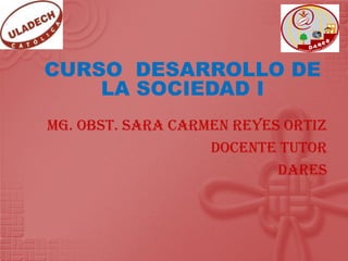CURSO DESARROLLO DE
    LA SOCIEDAD I
Mg. Obst. Sara Carmen Reyes Ortiz
                   Docente Tutor
                           DARES
 