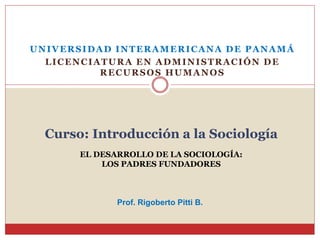 UNIVERSIDAD INTERAMERICANA DE PANAMÁ
LICENCIATURA EN ADMINISTRACIÓN DE
RECURSOS HUMANOS
Curso: Introducción a la Sociología
EL DESARROLLO DE LA SOCIOLOGÍA:
LOS PADRES FUNDADORES
Prof. Rigoberto Pitti B.
 