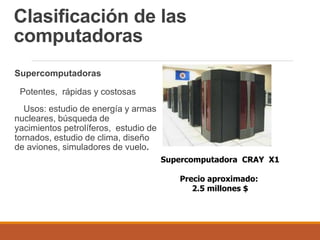 Clasificación de las
computadoras
Supercomputadoras
Potentes, rápidas y costosas
Usos: estudio de energía y armas
nucleares, búsqueda de
yacimientos petrolíferos, estudio de
tornados, estudio de clima, diseño
de aviones, simuladores de vuelo.
Supercomputadora CRAY X1
Precio aproximado:
2.5 millones $
 