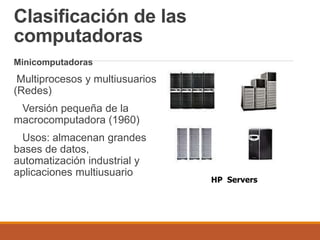 Clasificación de las
computadoras
Minicomputadoras
Multiprocesos y multiusuarios
(Redes)
Versión pequeña de la
macrocomputadora (1960)
Usos: almacenan grandes
bases de datos,
automatización industrial y
aplicaciones multiusuario
HP Servers
 