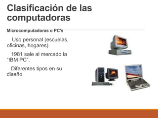 Clasificación de las
computadoras
Microcomputadoras o PC’s
Uso personal (escuelas,
oficinas, hogares)
1981 sale al mercado la
“IBM PC”.
Diferentes tipos en su
diseño
 