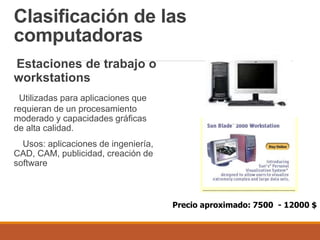 Clasificación de las
computadoras
Estaciones de trabajo o
workstations
Utilizadas para aplicaciones que
requieran de un procesamiento
moderado y capacidades gráficas
de alta calidad.
Usos: aplicaciones de ingeniería,
CAD, CAM, publicidad, creación de
software
Precio aproximado: 7500 - 12000 $
 