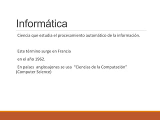 Informática
Ciencia que estudia el procesamiento automático de la información.
Este término surge en Francia
en el año 1962.
En países anglosajones se usa “Ciencias de la Computación”
(Computer Science)
 