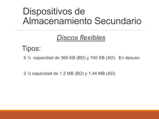 Dispositivos de
Almacenamiento Secundario
Discos flexibles
Tipos:
5 ¼ capacidad de 360 KB (BD) y 740 KB (AD). En desuso
3 ½ capacidad de 1.2 MB (BD) y 1.44 MB (AD)
 