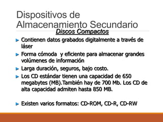 Dispositivos de
Almacenamiento Secundario
Discos Compactos
► Contienen datos grabados digitalmente a través de
láser
► Forma cómoda y eficiente para almacenar grandes
volúmenes de información
► Larga duración, seguros, bajo costo.
► Los CD estándar tienen una capacidad de 650
megabytes (MB).También hay de 700 Mb. Los CD de
alta capacidad admiten hasta 850 MB.
► Existen varios formatos: CD-ROM, CD-R, CD-RW
 