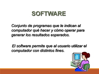 SOFTWARE
Conjunto de programas que le indican al
computador qué hacer y cómo operar para
generar los resultados esperados.
El software permite que al usuario utilizar el
computador con distintos fines.
 