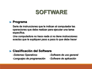 SOFTWARE
► Programa
Serie de instrucciones que le indican al computador las
operaciones que debe realizar para ejecutar una tarea
específica.
Una computadora no hace nada si no tiene instrucciones
exactas que le expliquen paso a paso lo que debe hacer
► Clasiificación del Software
-Sistemas Operativos -Software de uso general
-Lenguajes de programación -Software de aplicación
 