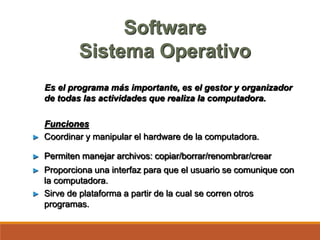 Software
Sistema Operativo
Es el programa más importante, es el gestor y organizador
de todas las actividades que realiza la computadora.
Funciones
► Coordinar y manipular el hardware de la computadora.
► Permiten manejar archivos: copiar/borrar/renombrar/crear
► Proporciona una interfaz para que el usuario se comunique con
la computadora.
► Sirve de plataforma a partir de la cual se corren otros
programas.
 
