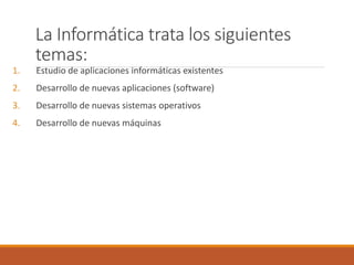 La Informática trata los siguientes
temas:
1. Estudio de aplicaciones informáticas existentes
2. Desarrollo de nuevas aplicaciones (software)
3. Desarrollo de nuevas sistemas operativos
4. Desarrollo de nuevas máquinas
 