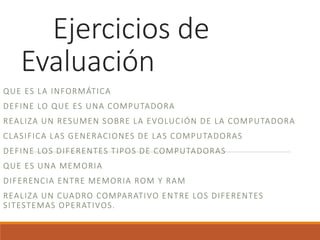 Ejercicios de
Evaluación
QUE ES LA INFORMÁTICA
DEFINE LO QUE ES UNA COMPUTADORA
REALIZA UN RESUMEN SOBRE LA EVOLUCIÓN DE LA COMPUTADORA
CLASIFICA LAS GENERACIONES DE LAS COMPUTADORAS
DEFINE LOS DIFERENTES TIPOS DE COMPUTADORAS
QUE ES UNA MEMORIA
DIFERENCIA ENTRE MEMORIA ROM Y RAM
REALIZA UN CUADRO COMPARATIVO ENTRE LOS DIFERENTES
SITESTEMAS OPERATIVOS.
 