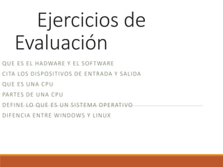 Ejercicios de
Evaluación
QUE ES EL HADWARE Y EL SOFTWARE
CITA LOS DISPOSITIVOS DE ENTRADA Y SALIDA
QUE ES UNA CPU
PARTES DE UNA CPU
DEFINE LO QUE ES UN SISTEMA OPERATIVO
DIFENCIA ENTRE WINDOWS Y LINUX
 