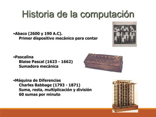 •Abaco (2600 y 190 A.C).
Primer dispositivo mecánico para contar
•Pascalina
Blaise Pascal (1623 - 1662)
Sumadora mecánica
•Máquina de Diferencias
Charles Babbage (1793 - 1871)
Suma, resta, multiplicación y división
60 sumas por minuto
Historia de la computación
 