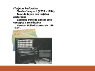 •Tarjetas Perforadas
Charles Jacquard (1753 - 1834)
Telar de tejido con tarjetas
perforadas
Babbage trató de aplicar este
concepto a su máquina
Herman Hollerit (censo de USA
1890)
 