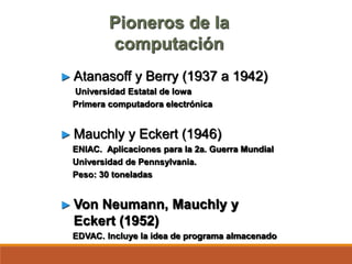 Pioneros de la
computación
► Atanasoff y Berry (1937 a 1942)
Universidad Estatal de Iowa
Primera computadora electrónica
► Mauchly y Eckert (1946)
ENIAC. Aplicaciones para la 2a. Guerra Mundial
Universidad de Pennsylvania.
Peso: 30 toneladas
► Von Neumann, Mauchly y
Eckert (1952)
EDVAC. Incluye la idea de programa almacenado
 