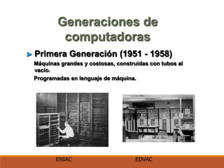 Generaciones de
computadoras
► Primera Generación (1951 - 1958)
Máquinas grandes y costosas, construidas con tubos al
vacío.
Programadas en lenguaje de máquina.
ENIAC EDVAC
 