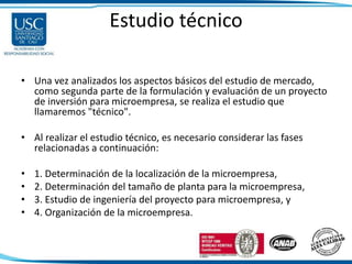 Estudio técnico
• Una vez analizados los aspectos básicos del estudio de mercado,
como segunda parte de la formulación y evaluación de un proyecto
de inversión para microempresa, se realiza el estudio que
llamaremos "técnico".
• Al realizar el estudio técnico, es necesario considerar las fases
relacionadas a continuación:
• 1. Determinación de la localización de la microempresa,
• 2. Determinación del tamaño de planta para la microempresa,
• 3. Estudio de ingeniería del proyecto para microempresa, y
• 4. Organización de la microempresa.
 