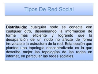 Tipos De Red Social
Distribuida: cualquier nodo se conecta con
cualquier otro, diseminando la información de
forma más eficiente y logrando que la
desaparición de un nodo no afecte de forma
irrevocable la estructura de la red. Esta opción que
plantea una topología descentralizada es la que
describe mejor las topologías de las redes en
internet, en particular las redes sociales.
 