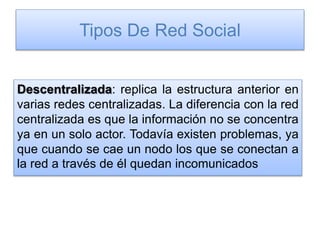Tipos De Red Social
Descentralizada: replica la estructura anterior en
varias redes centralizadas. La diferencia con la red
centralizada es que la información no se concentra
ya en un solo actor. Todavía existen problemas, ya
que cuando se cae un nodo los que se conectan a
la red a través de él quedan incomunicados
 