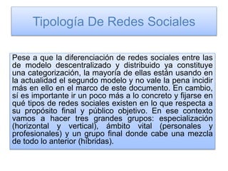 Tipología De Redes Sociales
Pese a que la diferenciación de redes sociales entre las
de modelo descentralizado y distribuido ya constituye
una categorización, la mayoría de ellas están usando en
la actualidad el segundo modelo y no vale la pena incidir
más en ello en el marco de este documento. En cambio,
sí es importante ir un poco más a lo concreto y fijarse en
qué tipos de redes sociales existen en lo que respecta a
su propósito final y público objetivo. En ese contexto
vamos a hacer tres grandes grupos: especialización
(horizontal y vertical), ámbito vital (personales y
profesionales) y un grupo final donde cabe una mezcla
de todo lo anterior (híbridas).
 