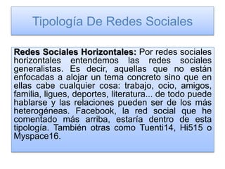 Tipología De Redes Sociales
Redes Sociales Horizontales: Por redes sociales
horizontales entendemos las redes sociales
generalistas. Es decir, aquellas que no están
enfocadas a alojar un tema concreto sino que en
ellas cabe cualquier cosa: trabajo, ocio, amigos,
familia, ligues, deportes, literatura... de todo puede
hablarse y las relaciones pueden ser de los más
heterogéneas. Facebook, la red social que he
comentado más arriba, estaría dentro de esta
tipología. También otras como Tuenti14, Hi515 o
Myspace16.
 