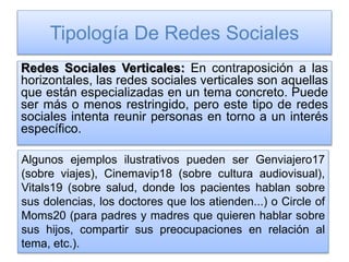 Tipología De Redes Sociales
Redes Sociales Verticales: En contraposición a las
horizontales, las redes sociales verticales son aquellas
que están especializadas en un tema concreto. Puede
ser más o menos restringido, pero este tipo de redes
sociales intenta reunir personas en torno a un interés
específico.
Algunos ejemplos ilustrativos pueden ser Genviajero17
(sobre viajes), Cinemavip18 (sobre cultura audiovisual),
Vitals19 (sobre salud, donde los pacientes hablan sobre
sus dolencias, los doctores que los atienden...) o Circle of
Moms20 (para padres y madres que quieren hablar sobre
sus hijos, compartir sus preocupaciones en relación al
tema, etc.).
 