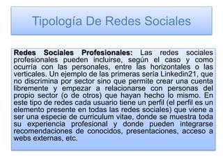 Tipología De Redes Sociales
Redes Sociales Profesionales: Las redes sociales
profesionales pueden incluirse, según el caso y como
ocurría con las personales, entre las horizontales o las
verticales. Un ejemplo de las primeras sería Linkedin21, que
no discrimina por sector sino que permite crear una cuenta
libremente y empezar a relacionarse con personas del
propio sector (o de otros) que hayan hecho lo mismo. En
este tipo de redes cada usuario tiene un perfil (el perfil es un
elemento presente en todas las redes sociales) que viene a
ser una especie de curriculum vitae, donde se muestra toda
su experiencia profesional y donde pueden integrarse
recomendaciones de conocidos, presentaciones, acceso a
webs externas, etc.
 
